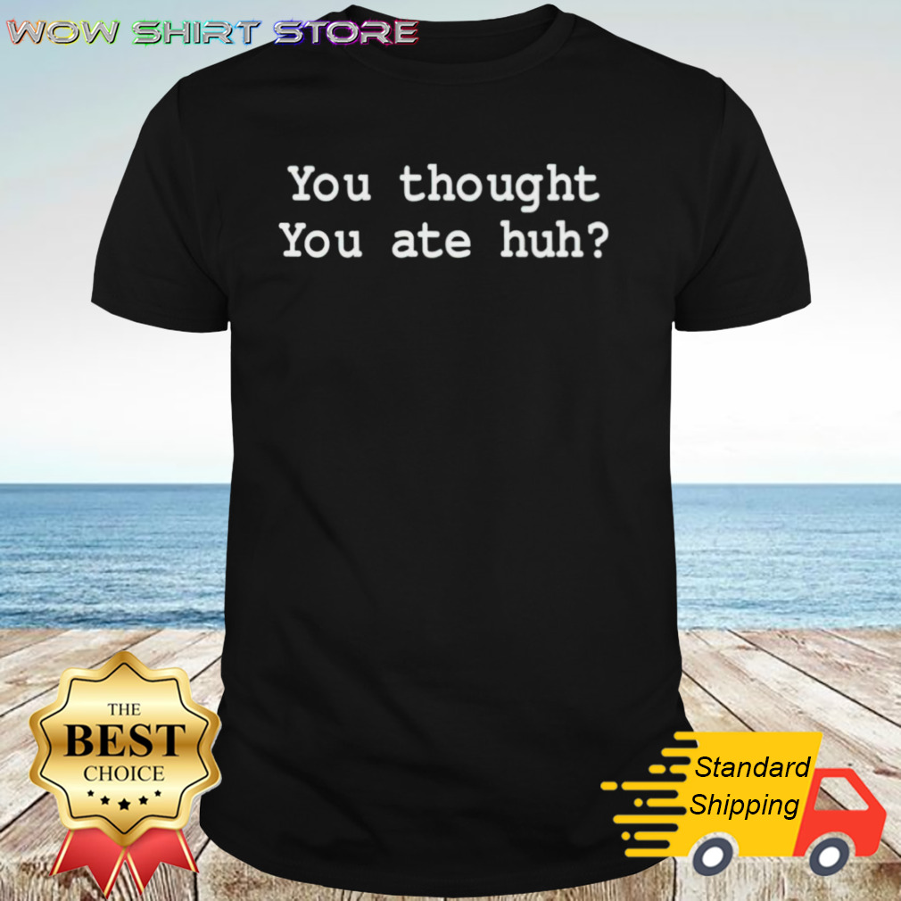 You thought you ate huh shirt