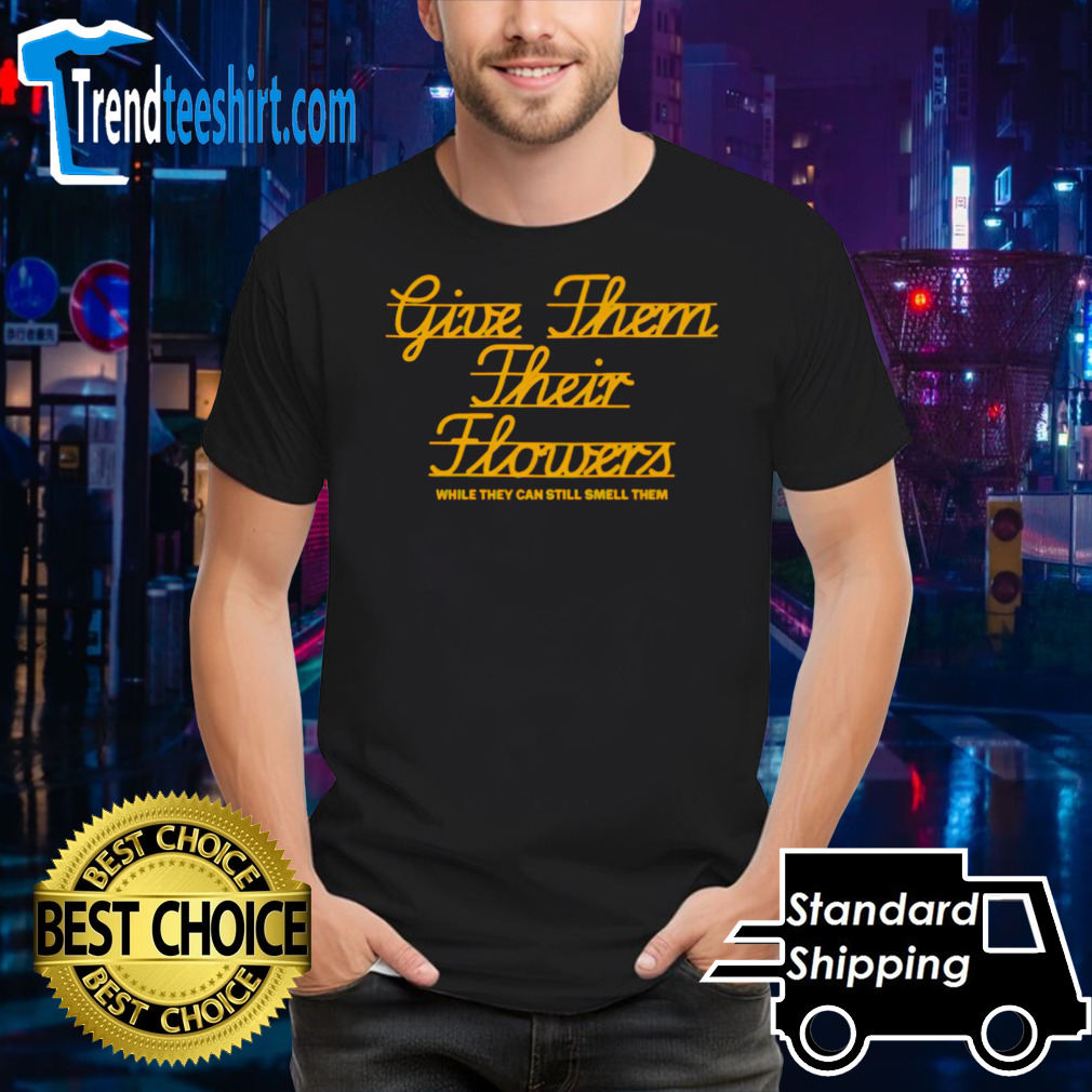 Give them their flowers while they can still smell them shirt