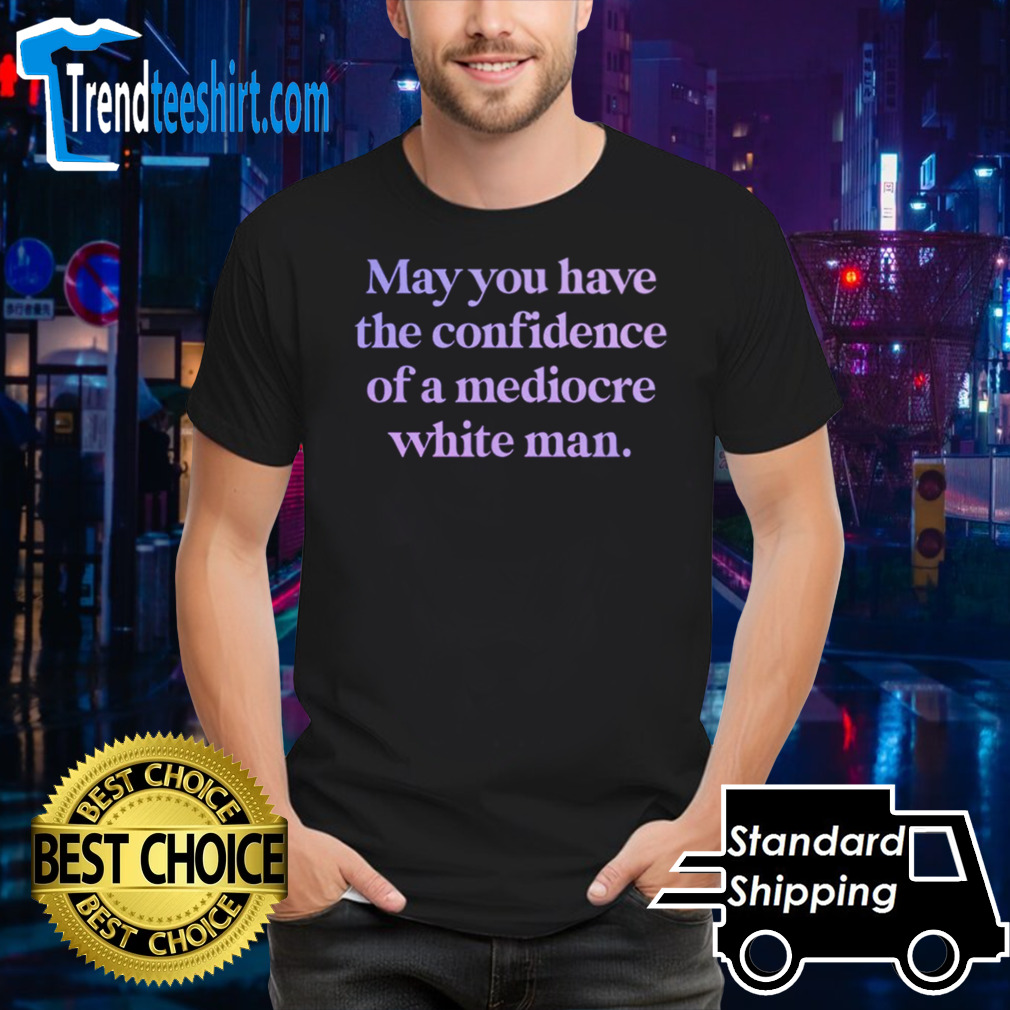 may you have the confidence of a mediocre white man shirt