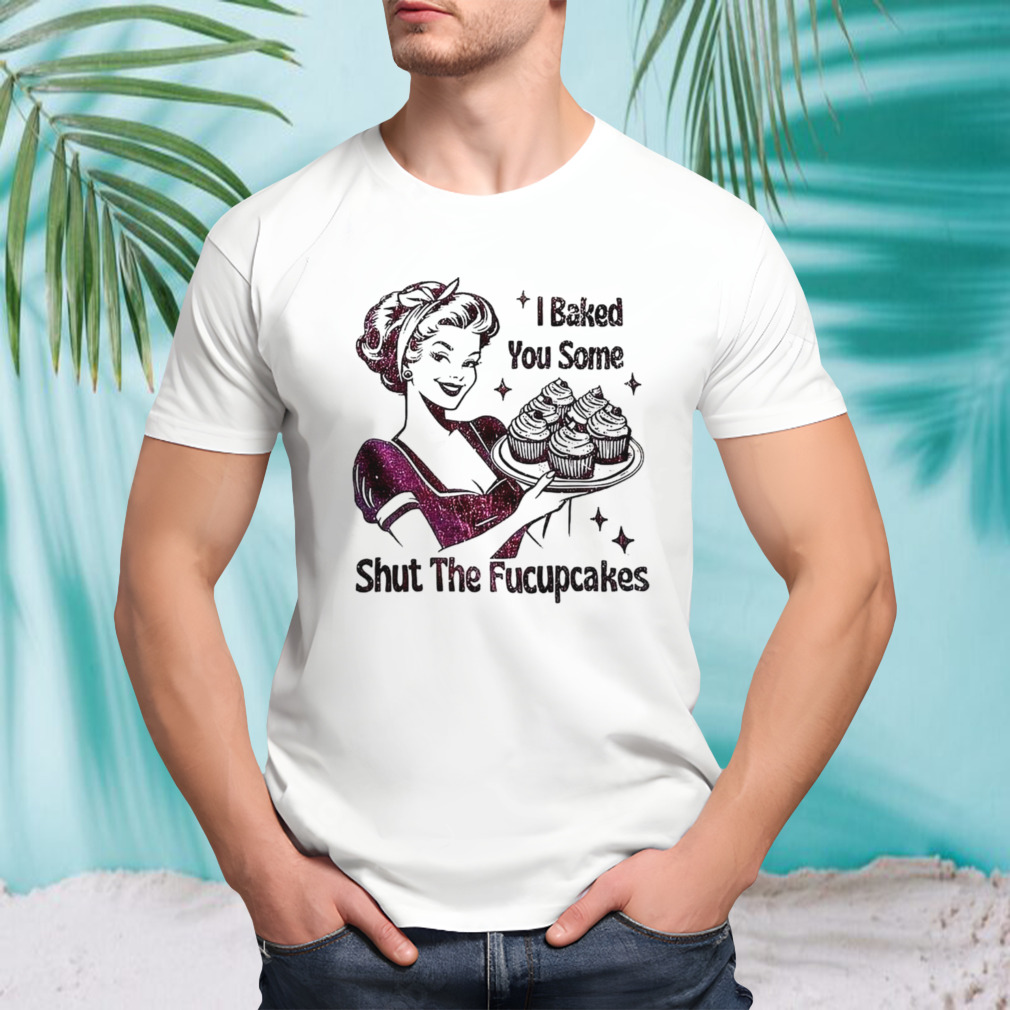 Women I baked you some shut the fucupcakes shirt