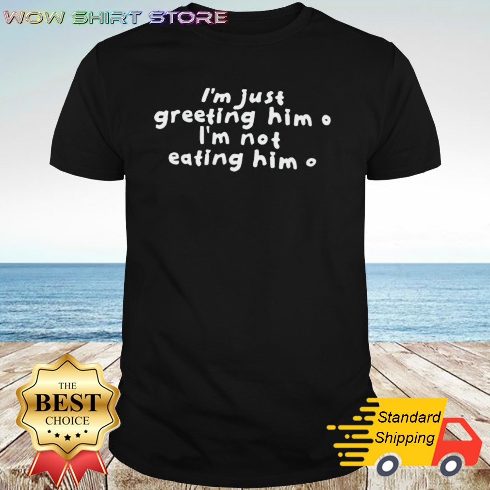 I’m just greeting him im not eating him shirt