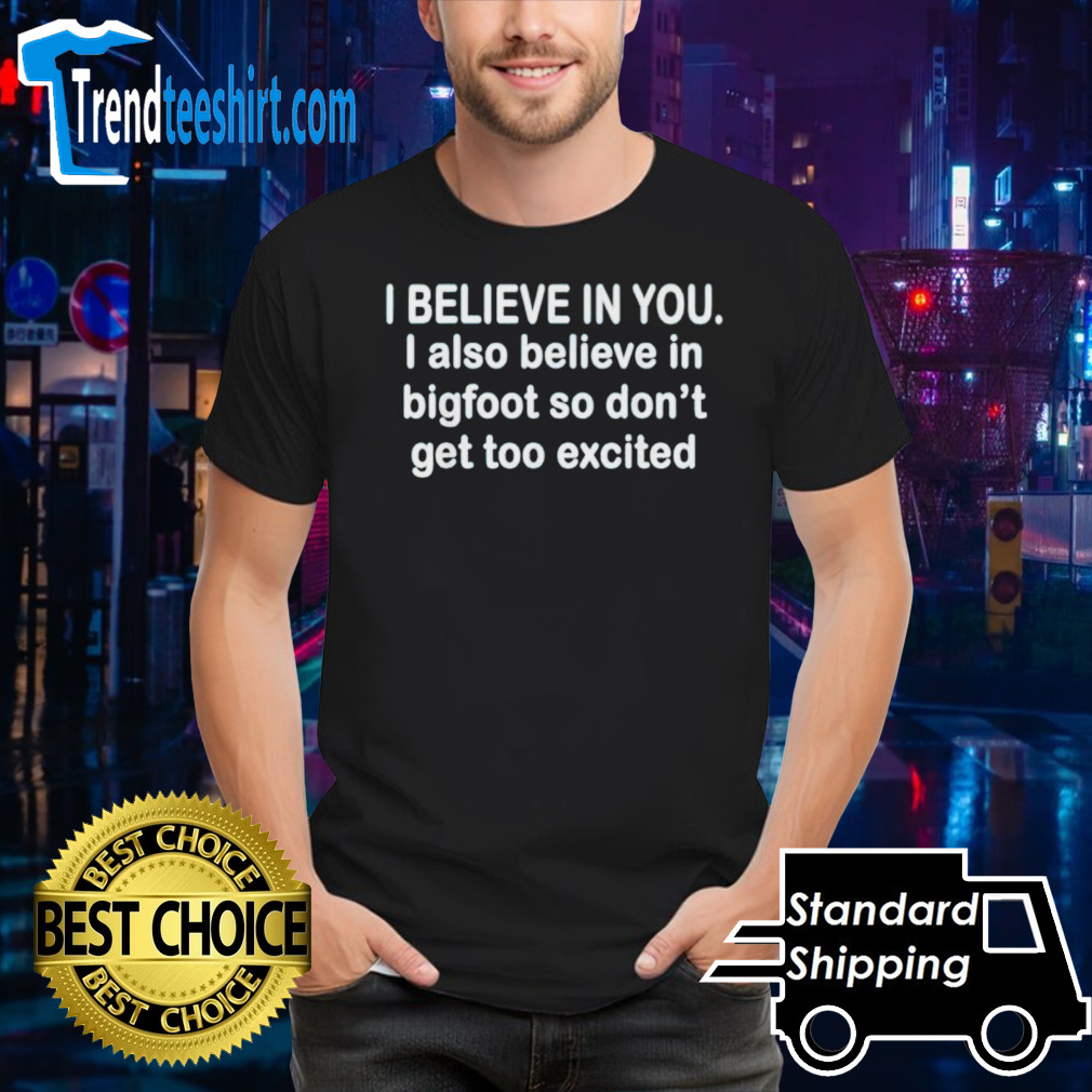 I believe in you i also believe in bigfoot so don’t get too shirt
