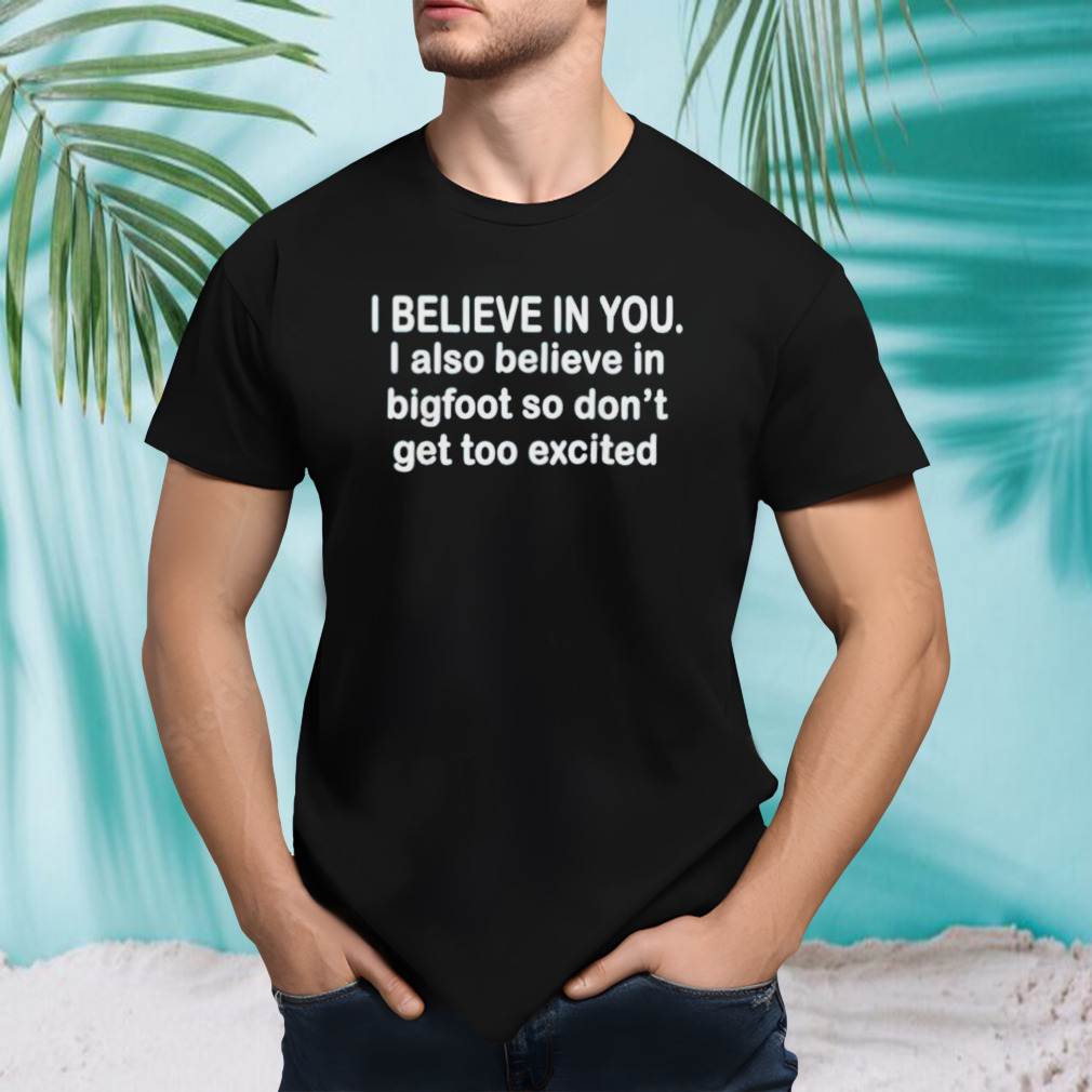 I believe in you i also believe in bigfoot so don’t get too shirt