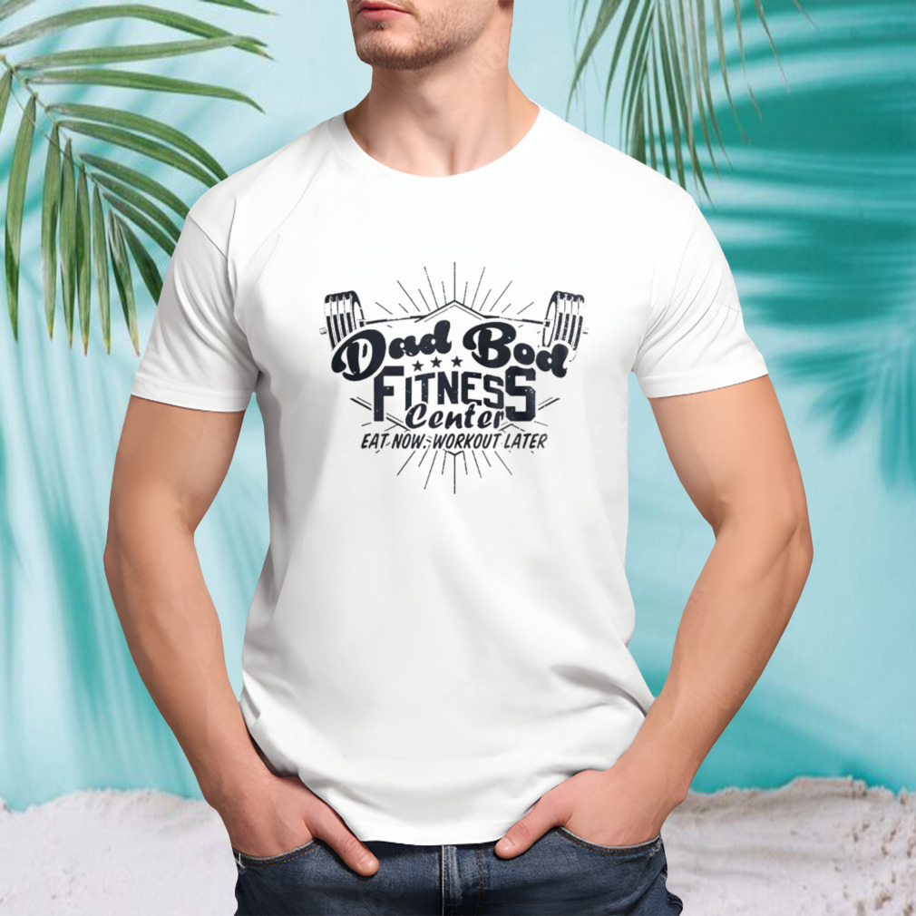 Dad bod fitness center eat now workout later shirt
