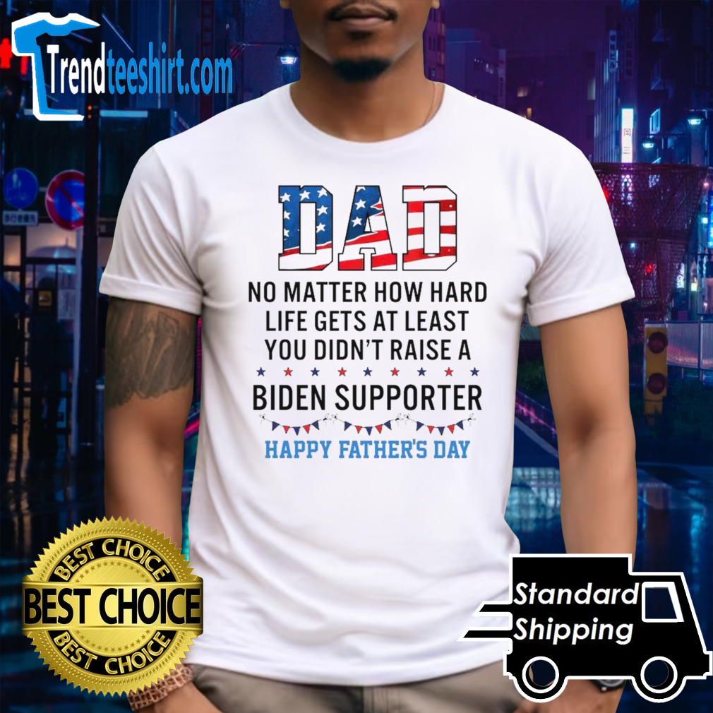 Dad No Matter How Hard Life Gets At Least You Didn’t Raise A Biden Supporter Happy Fathers Day T-shirt