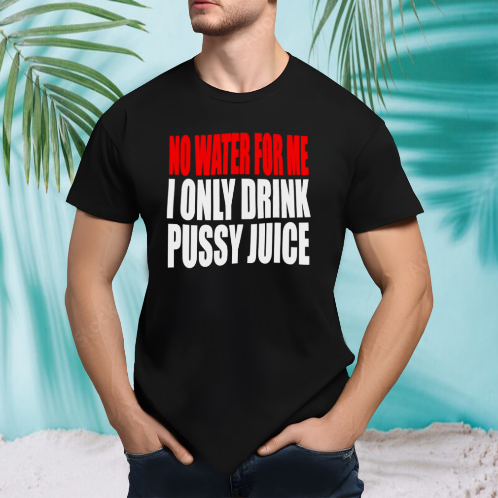 No water for me I only drink pussy juice shirt