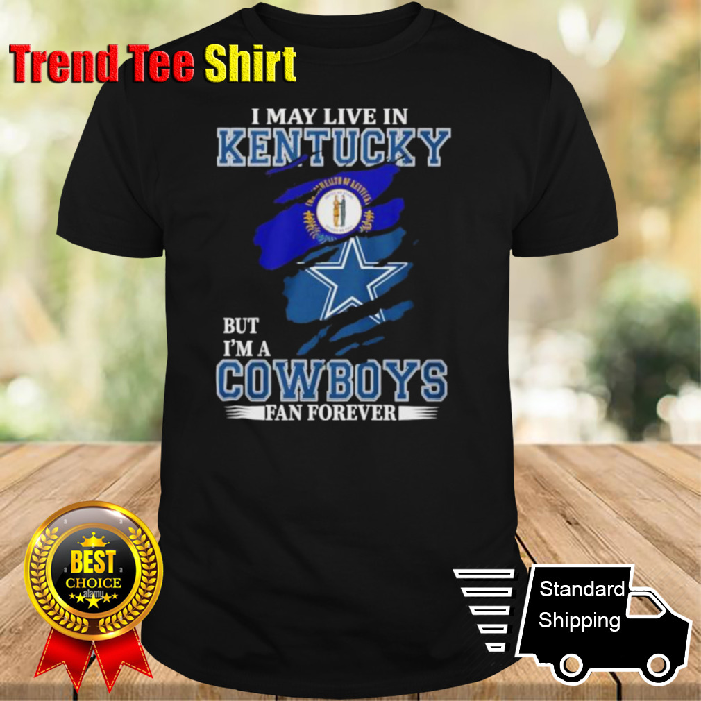 I May Live In Kentucky But I’m A Dallas Cowboys Fan Forever Shirt