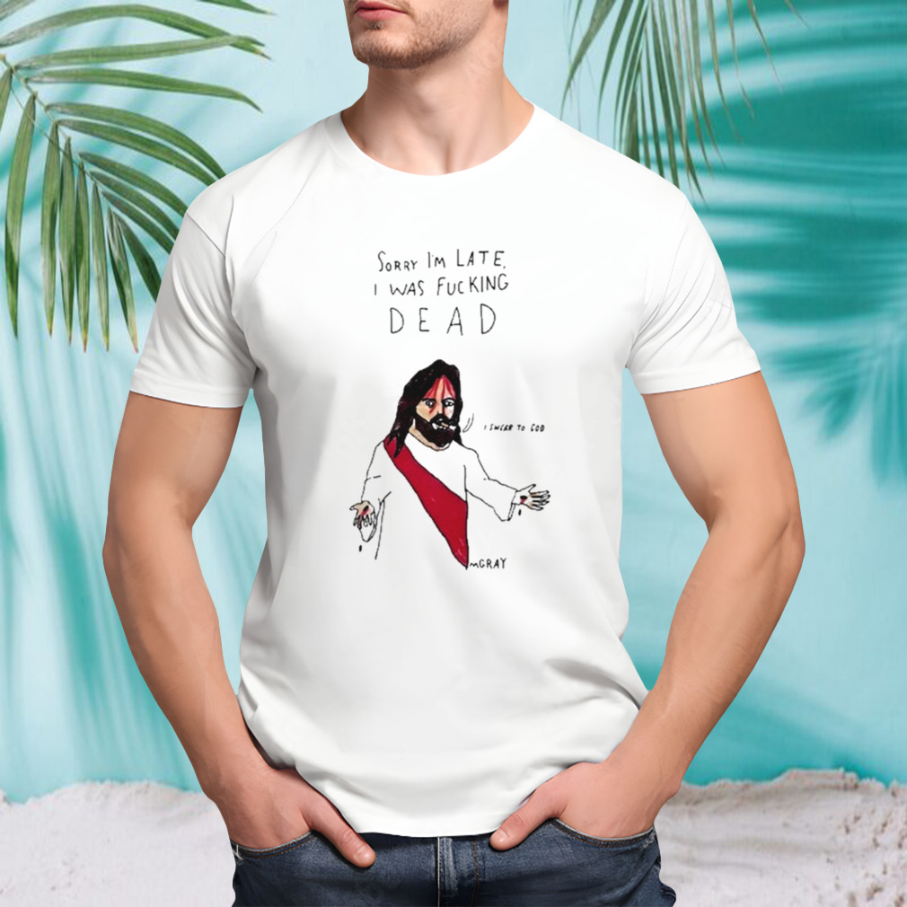 Matt Gray Sorry I’m Late I Was Fucking Dead Shirt