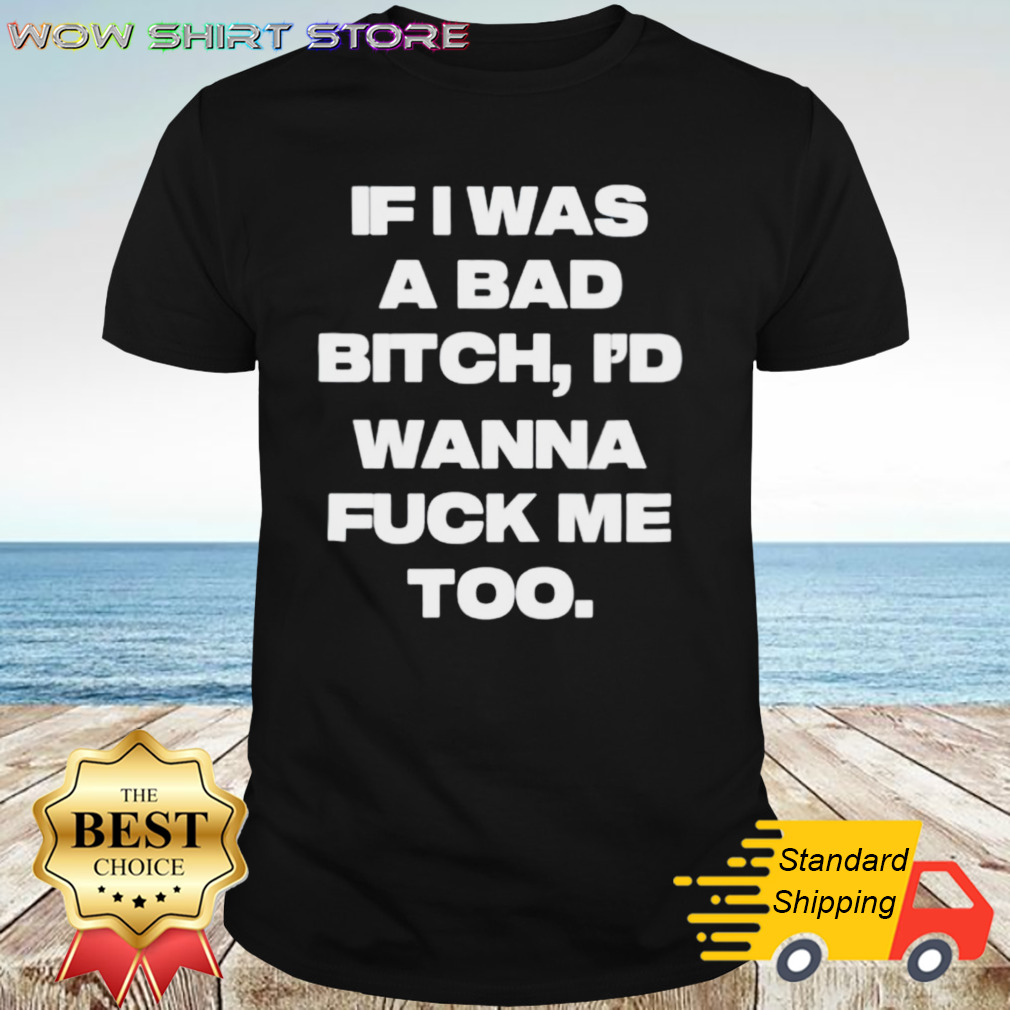 If I Was A Bad Bitch Id Wanna Fuck Me Too Shirt