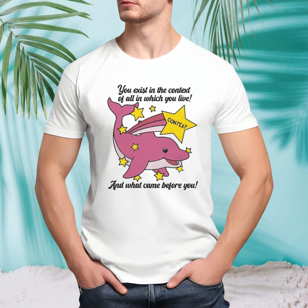 You Exist In The Context Of All In Which You Live And What Came Before You T-shirt