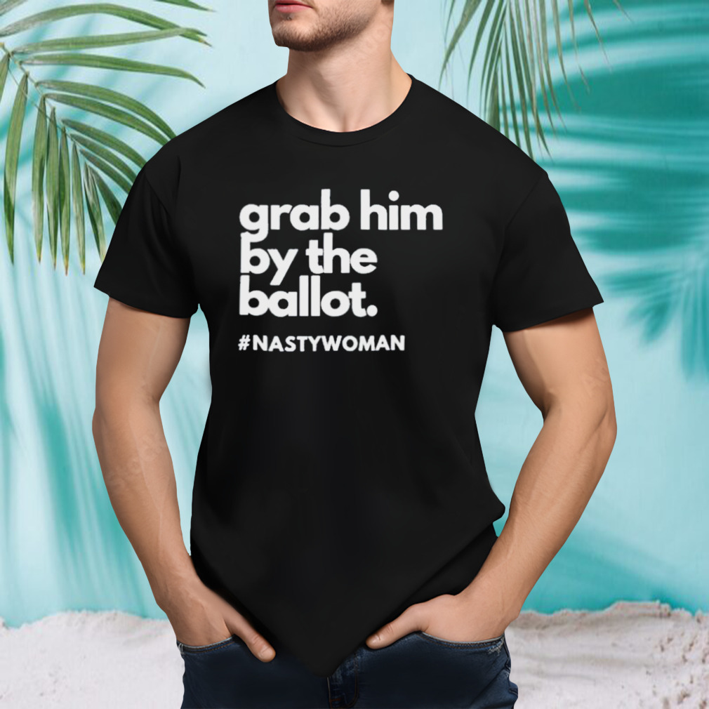 Grab Him By The Ballot Nasty Woman Anti Trump Shirt