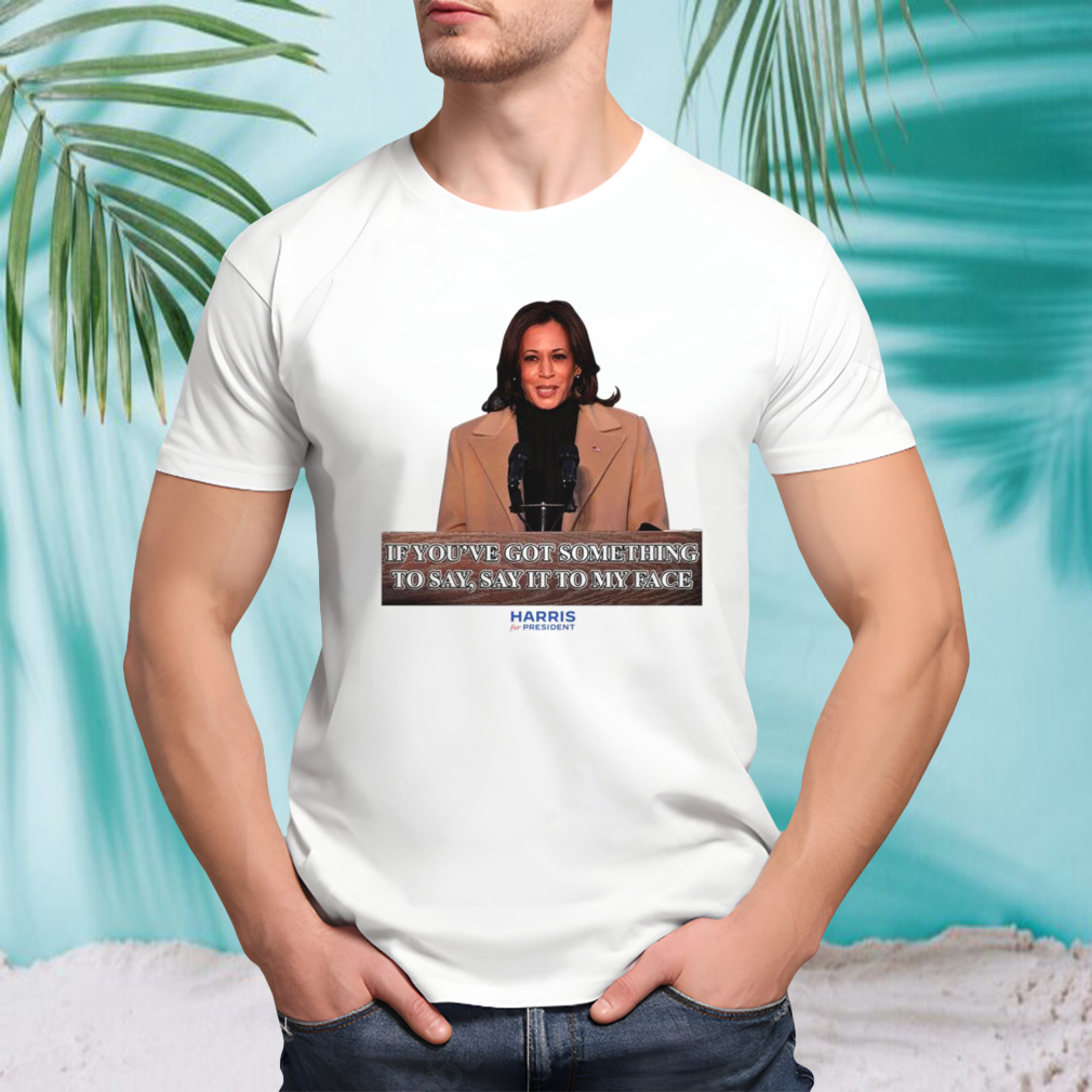 Kamala Harris If You’ve Got Something To Say Say It To My Face Shirt